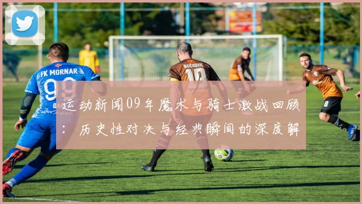 运动新闻09年魔术与骑士激战回顾：历史性对决与经典瞬间的深度解析