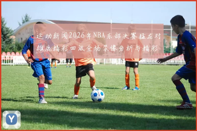 运动新闻2026年NBA东部决赛猛龙对雄鹿精彩回放全场录像分析与精彩瞬间回顾