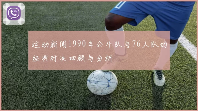 运动新闻1990年公牛队与76人队的经典对决回顾与分析