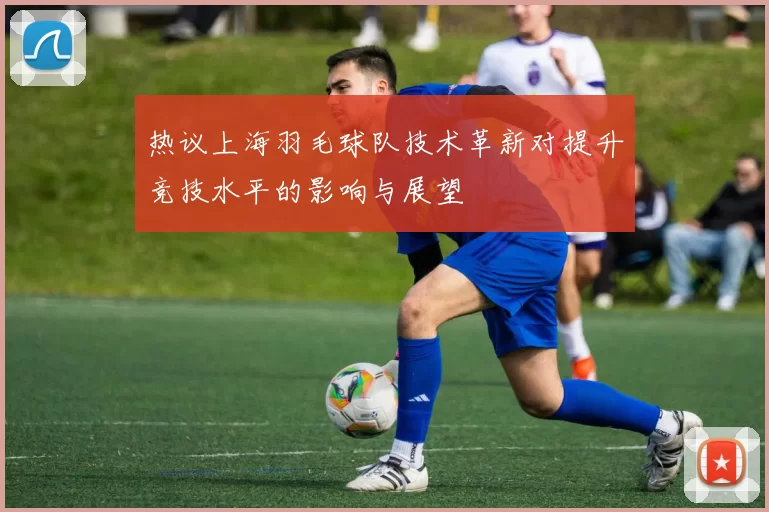 热议上海羽毛球队技术革新对提升竞技水平的影响与展望