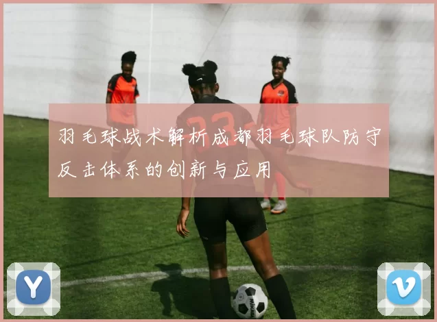 羽毛球战术解析成都羽毛球队防守反击体系的创新与应用