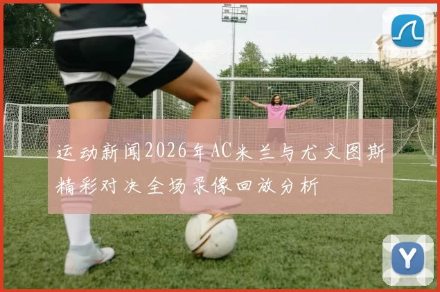 运动新闻2026年AC米兰与尤文图斯精彩对决全场录像回放分析